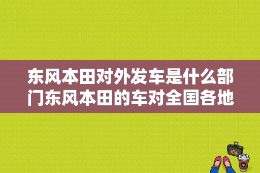 东风本田对外发车是什么部门东风本田的车对全国各地4s店发车是什么部门电话多少？（东风本田四s店电话号码）-图1