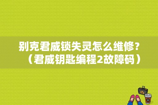 别克君威锁失灵怎么维修？（君威钥匙编程2故障码）-图1