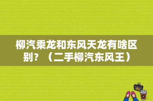 柳汽乘龙和东风天龙有啥区别？（二手柳汽东风王）-图1