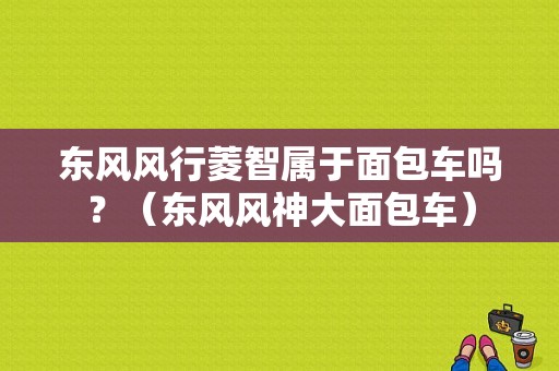 东风风行菱智属于面包车吗？（东风风神大面包车）-图1