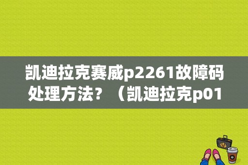 凯迪拉克赛威p2261故障码处理方法？（凯迪拉克p0171故障）