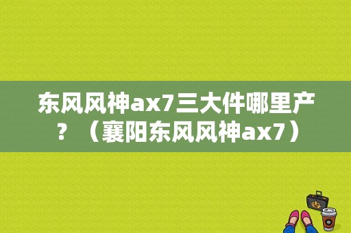 东风风神ax7三大件哪里产？（襄阳东风风神ax7）-图1