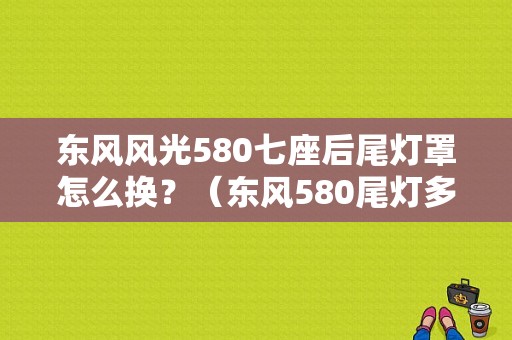 东风风光580七座后尾灯罩怎么换？（东风580尾灯多少钱）-图1