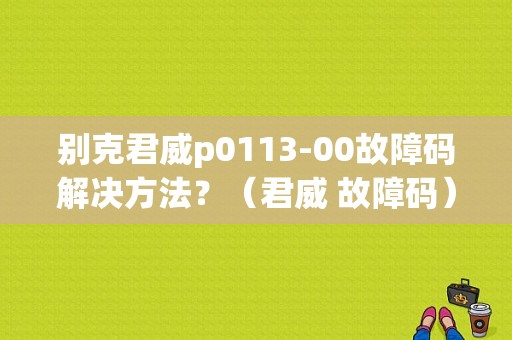 别克君威p0113-00故障码解决方法？（君威 故障码）-图1