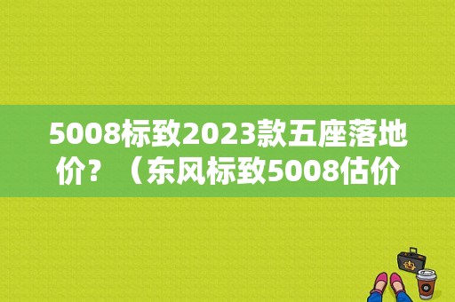 5008标致2023款五座落地价？（东风标致5008估价）-图1