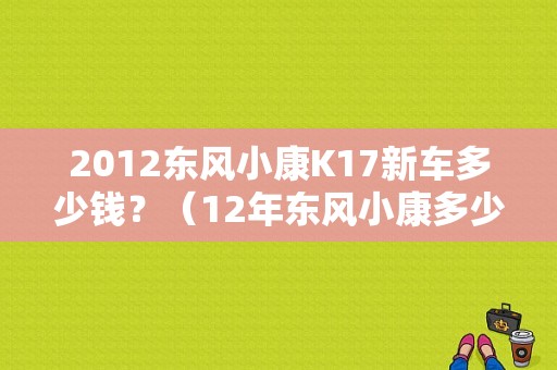 2012东风小康K17新车多少钱？（12年东风小康多少钱）-图1