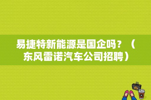 易捷特新能源是国企吗？（东风雷诺汽车公司招聘）-图1