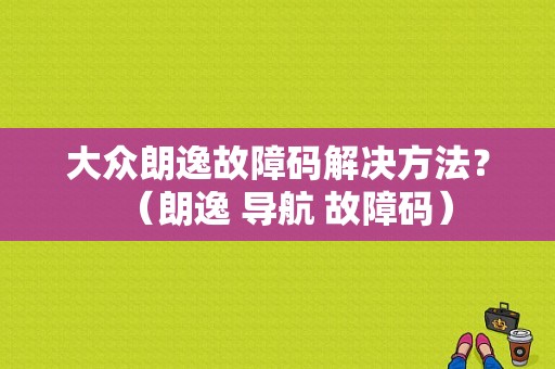 大众朗逸故障码解决方法？（朗逸 导航 故障码）-图1