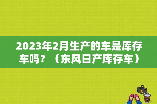 2023年2月生产的车是库存车吗？（东风日产库存车）-图1