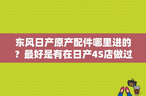 东风日产原产配件哪里进的？最好是有在日产4S店做过的告诉我下？（太原东风日产配件）-图1
