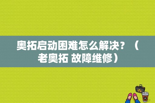 奥拓启动困难怎么解决？（老奥拓 故障维修）-图1
