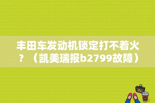 丰田车发动机锁定打不着火？（凯美瑞报b2799故障）-图1