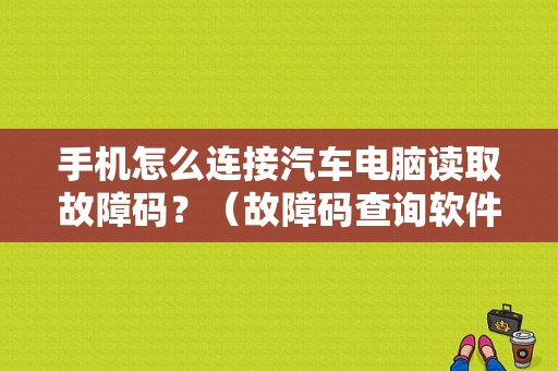 手机怎么连接汽车电脑读取故障码？（故障码查询软件手机版）