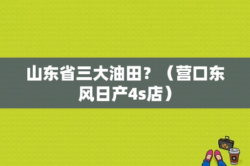 山东省三大油田？（营口东风日产4s店）-图1