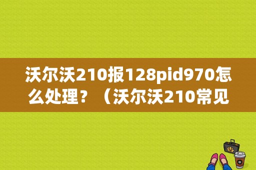 沃尔沃210报128pid970怎么处理？（沃尔沃210常见故障）-图1