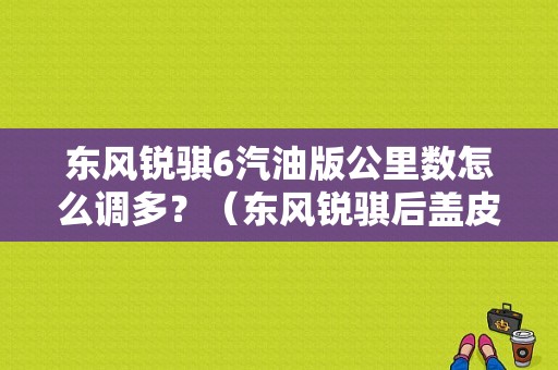 东风锐骐6汽油版公里数怎么调多？（东风锐骐后盖皮卡）-图1