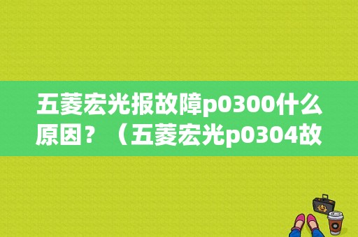 五菱宏光报故障p0300什么原因？（五菱宏光p0304故障码）-图1