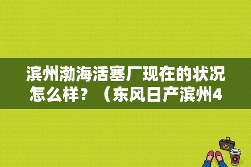 滨州渤海活塞厂现在的状况怎么样？（东风日产滨州4s店）-图1