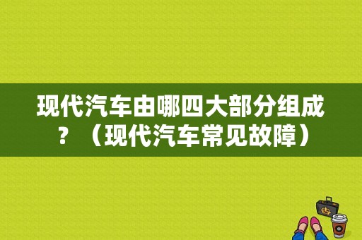 现代汽车由哪四大部分组成？（现代汽车常见故障）-图1
