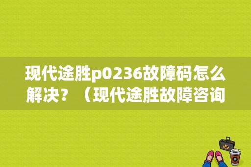 现代途胜p0236故障码怎么解决？（现代途胜故障咨询电话）-图1