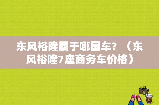 东风裕隆属于哪国车？（东风裕隆7座商务车价格）-图1