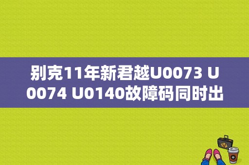 别克11年新君越U0073 U0074 U0140故障码同时出现，请问大概是哪里出问题了？（新君越故障U0140）-图1