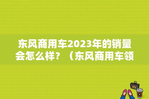 东风商用车2023年的销量会怎么样？（东风商用车领导）-图1