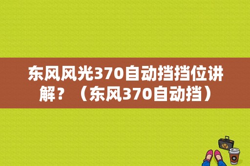 东风风光370自动挡挡位讲解？（东风370自动挡）-图1