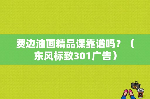 费边油画精品课靠谱吗？（东风标致301广告）-图1