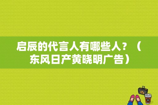 启辰的代言人有哪些人？（东风日产黄晓明广告）-图1