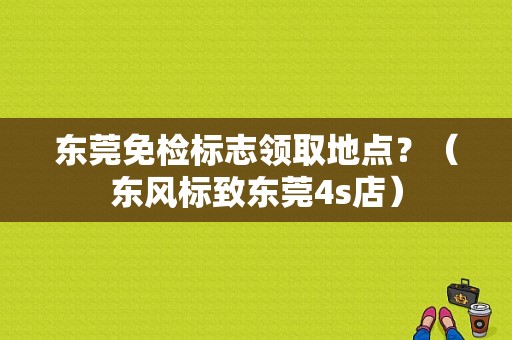 东莞免检标志领取地点？（东风标致东莞4s店）-图1