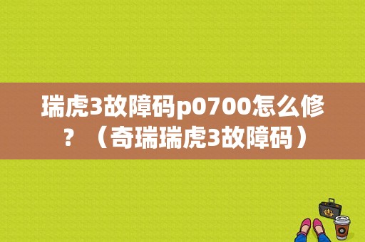 瑞虎3故障码p0700怎么修？（奇瑞瑞虎3故障码）-图1