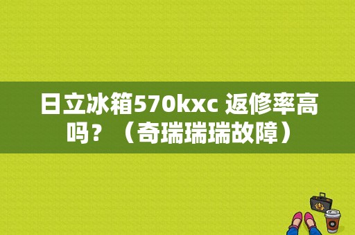 日立冰箱570kxc 返修率高吗？（奇瑞瑞瑞故障）-图1