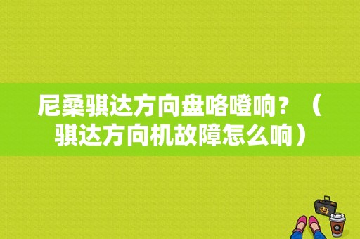 尼桑骐达方向盘咯噔响？（骐达方向机故障怎么响）-图1