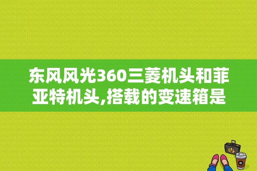 东风风光360三菱机头和菲亚特机头,搭载的变速箱是一个型号的？（东风风光360变速箱）-图1