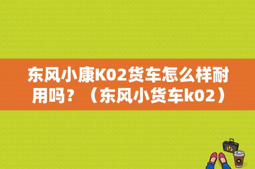 东风小康K02货车怎么样耐用吗？（东风小货车k02）-图1