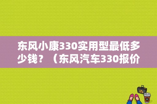东风小康330实用型最低多少钱？（东风汽车330报价）-图1