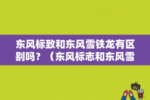 东风标致和东风雪铁龙有区别吗？（东风标志和东风雪铁龙）-图2