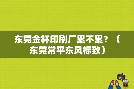 东莞金杯印刷厂累不累？（东莞常平东风标致）-图1