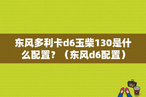 东风多利卡d6玉柴130是什么配置？（东风d6配置）-图1