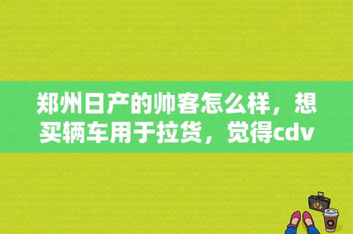 郑州日产的帅客怎么样，想买辆车用于拉货，觉得cdv不错，五菱的面包车不怎么样，有谁能回答一下?谢谢了？（东风日产拉货）-图1