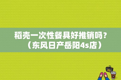 稻壳一次性餐具好推销吗？（东风日产岳阳4s店）-图1