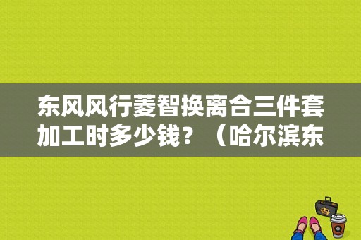 东风风行菱智换离合三件套加工时多少钱？（哈尔滨东风菱智配件）