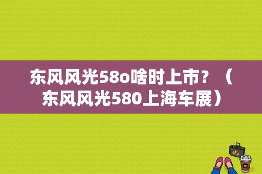 东风风光58o啥时上市？（东风风光580上海车展）-图1