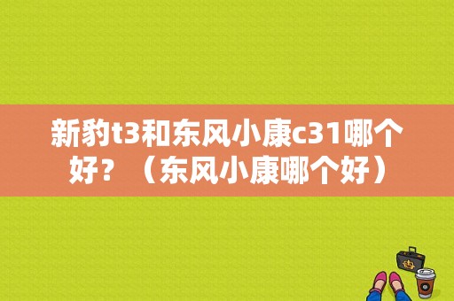新豹t3和东风小康c31哪个好？（东风小康哪个好）-图1