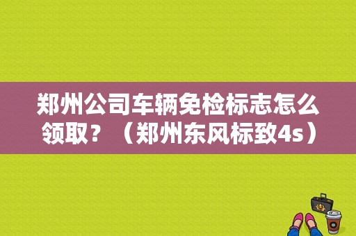 郑州公司车辆免检标志怎么领取？（郑州东风标致4s）-图1