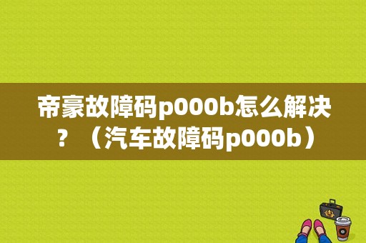 帝豪故障码p000b怎么解决？（汽车故障码p000b）-图1