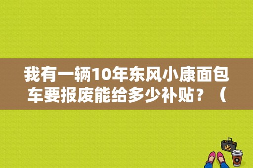 我有一辆10年东风小康面包车要报废能给多少补贴？（10年的东风小康）-图1