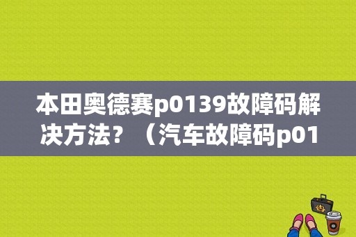 本田奥德赛p0139故障码解决方法？（汽车故障码p0139）-图1