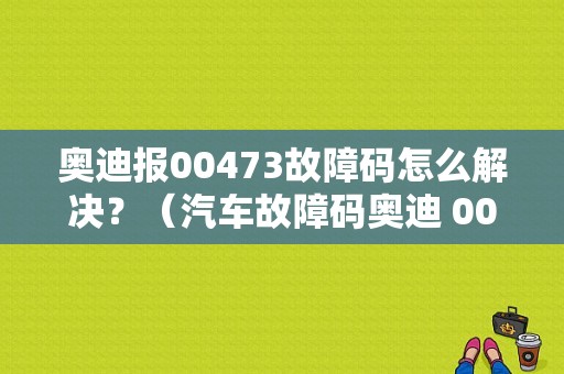 奥迪报00473故障码怎么解决？（汽车故障码奥迪 00473）-图1